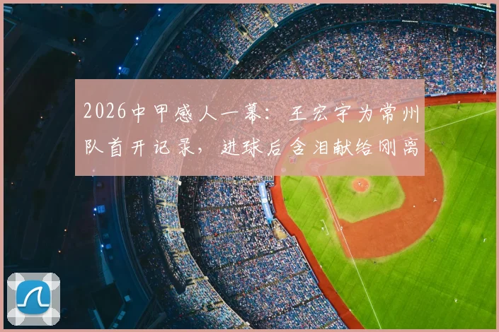 2026中甲感人一幕：王宏宇为常州队首开记录，进球后含泪献给刚离世的父亲