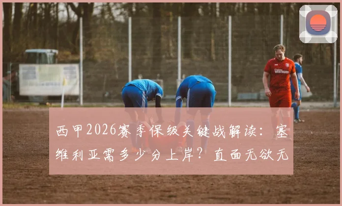西甲2026赛季保级关键战解读：塞维利亚需多少分上岸？直面无欲无求皇马是福是祸？