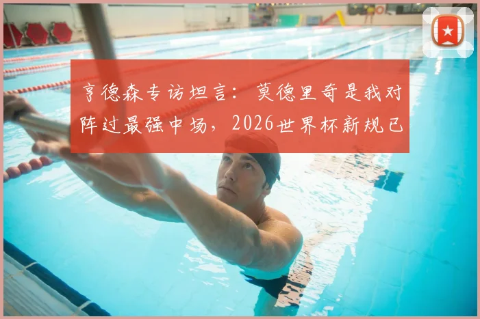 亨德森专访坦言:莫德里奇是我对阵过最强中场,2026世界杯新规已备战就绪