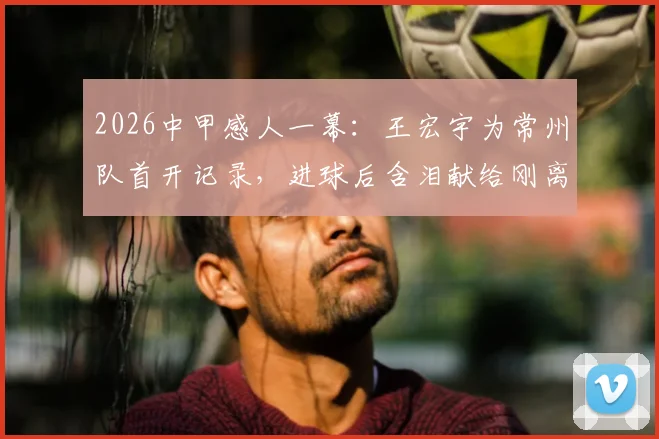 2026中甲感人一幕:王宏宇为常州队首开记录,进球后含泪献给刚离世的父亲
