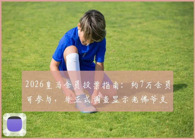 2026皇马会员投票指南：约7万会员可参与，非正式调查显示老佛爷支持率为53%