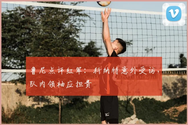 鲁尼点评红军:科纳特意外受访,队内领袖应担责