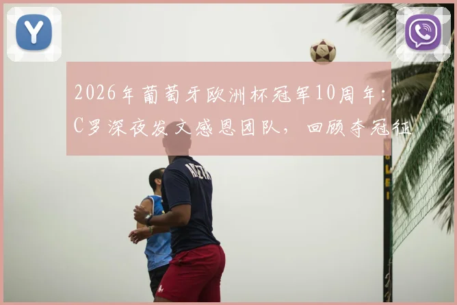 2026年葡萄牙欧洲杯冠军10周年：C罗深夜发文感恩团队，回顾夺冠征程与个人里程碑
