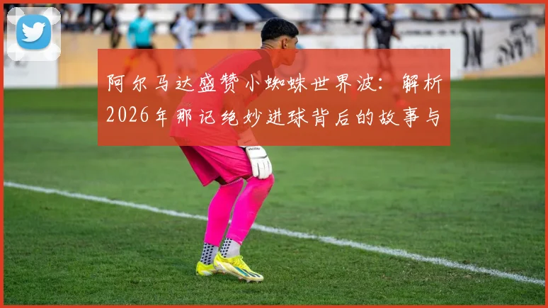 阿尔马达盛赞小蜘蛛世界波:解析2026年那记绝妙进球背后的故事与两人的深厚情谊