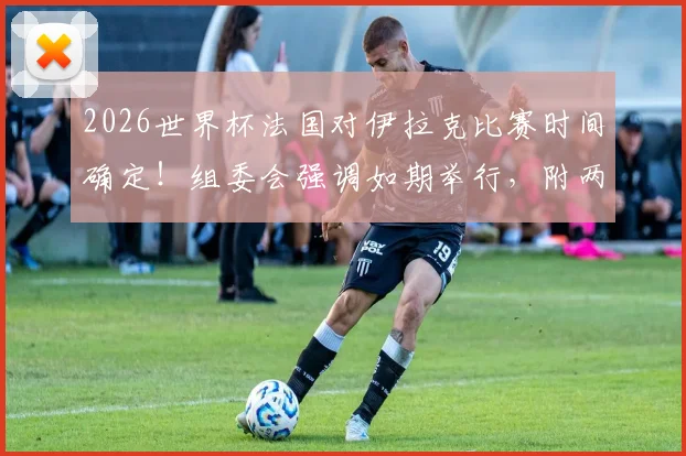 2026世界杯法国对伊拉克比赛时间确定!组委会强调如期举行,附两队最新备战动态解析
