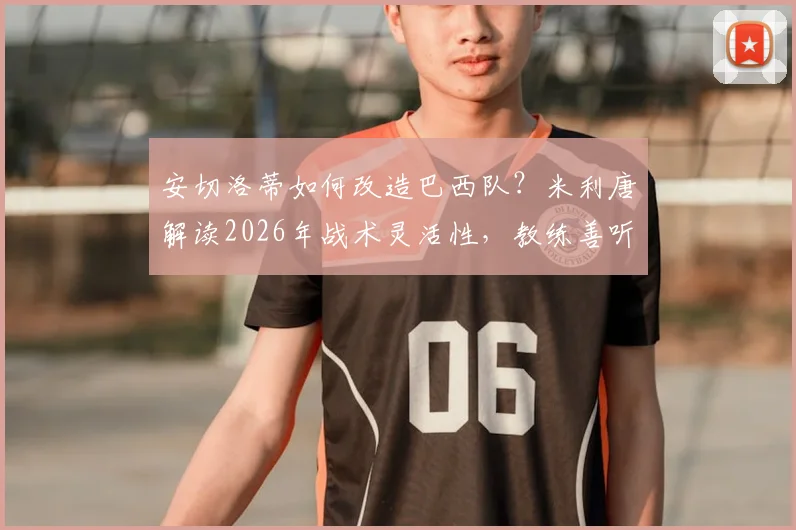 安切洛蒂如何改造巴西队?米利唐解读2026年战术灵活性,教练善听球员意见成关键